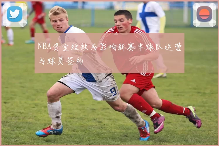 NBA资金短缺或影响新赛季球队运营与球员签约