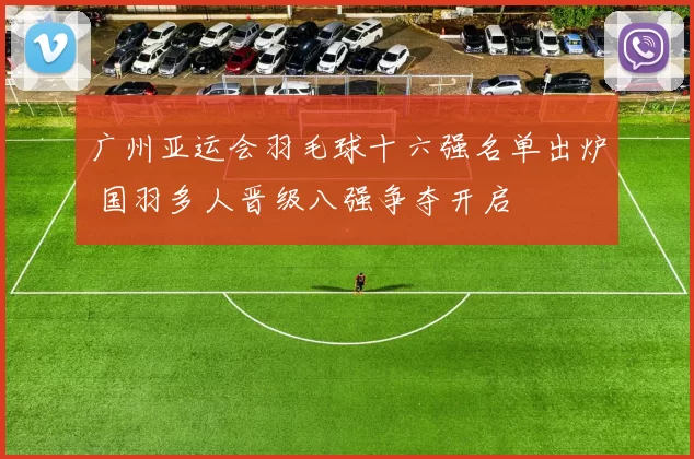 广州亚运会羽毛球十六强名单出炉 国羽多人晋级八强争夺开启