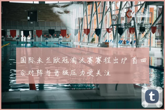 国际米兰欧冠淘汰赛赛程出炉 首回合对阵与晋级压力受关注