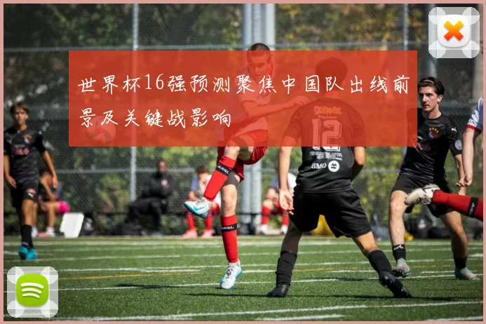 世界杯16强预测聚焦中国队出线前景及关键战影响