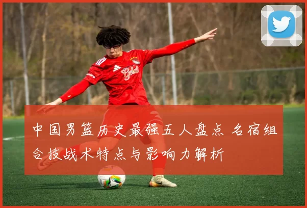 中国男篮历史最强五人盘点 名宿组合技战术特点与影响力解析