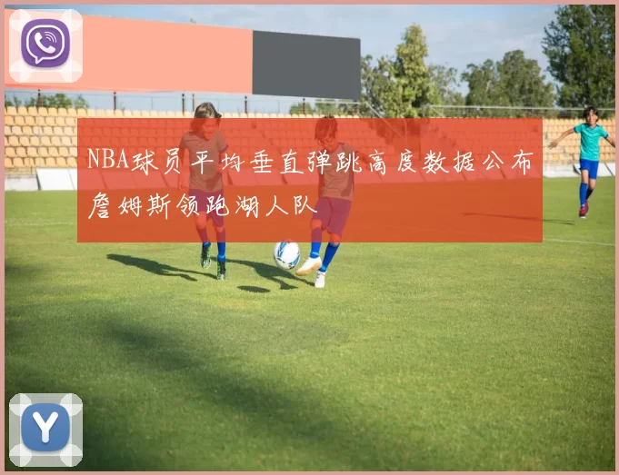 NBA球员平均垂直弹跳高度数据公布詹姆斯领跑湖人队