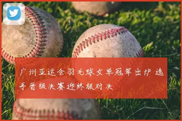 广州亚运会羽毛球女单冠军出炉 选手晋级决赛迎终极对决