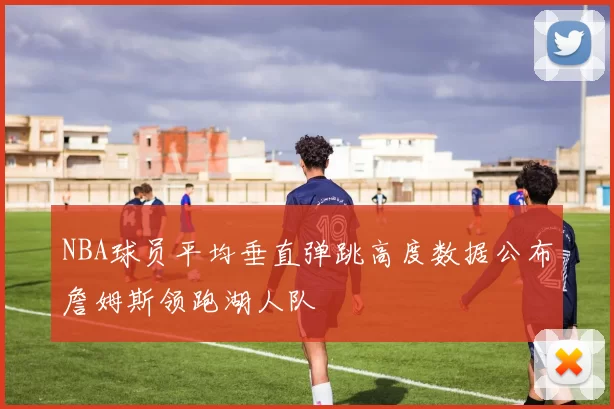 NBA球员平均垂直弹跳高度数据公布詹姆斯领跑湖人队