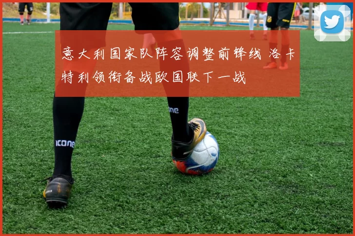 意大利国家队阵容调整前锋线 洛卡特利领衔备战欧国联下一战