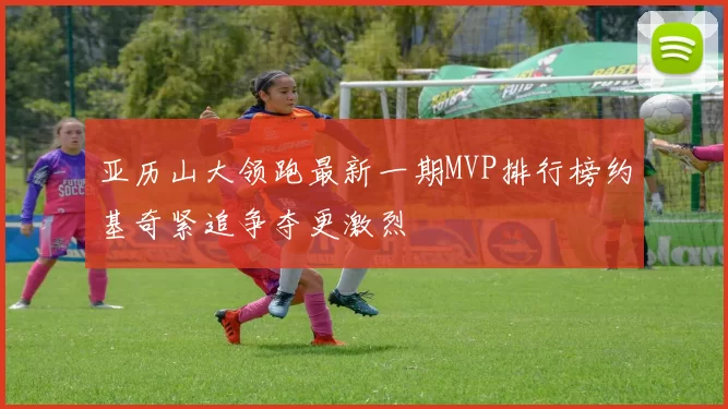 亚历山大领跑最新一期MVP排行榜约基奇紧追争夺更激烈