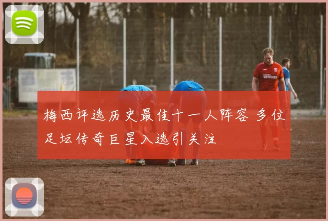 梅西评选历史最佳十一人阵容 多位足坛传奇巨星入选引关注