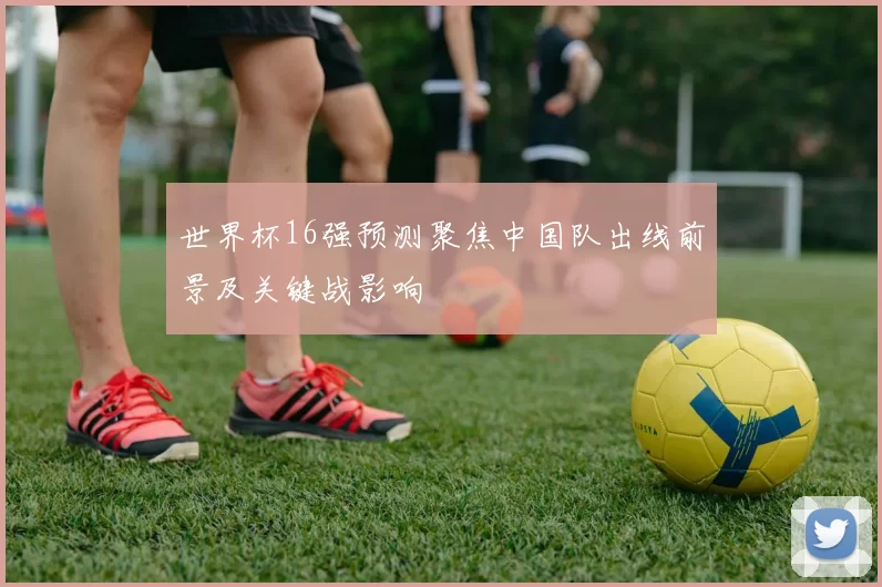 世界杯16强预测聚焦中国队出线前景及关键战影响