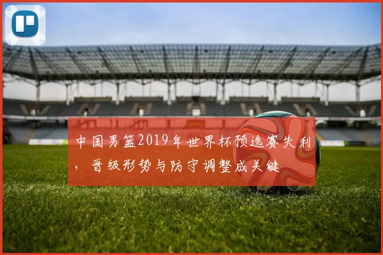 中国男篮2019年世界杯预选赛失利,晋级形势与防守调整成关键