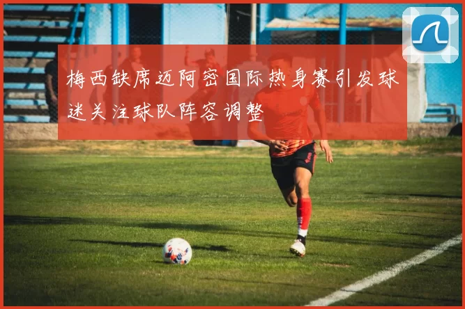 梅西缺席迈阿密国际热身赛引发球迷关注球队阵容调整