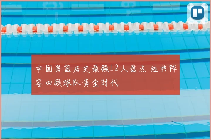 中国男篮历史最强12人盘点 经典阵容回顾球队黄金时代