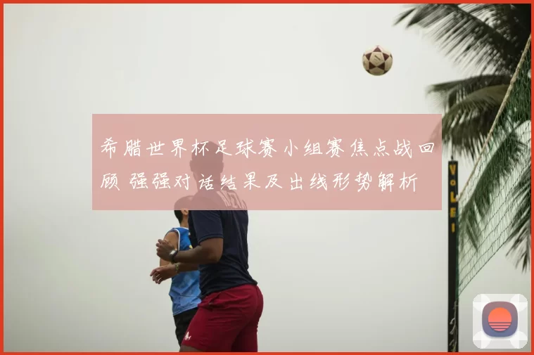 希腊世界杯足球赛小组赛焦点战回顾 强强对话结果及出线形势解析