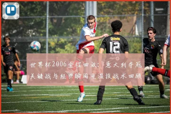 世界杯2006全程回放：意大利夺冠关键战与经典瞬间重温技战术回顾