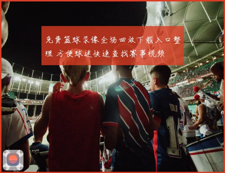 免费篮球录像全场回放下载入口整理 方便球迷快速查找赛事视频
