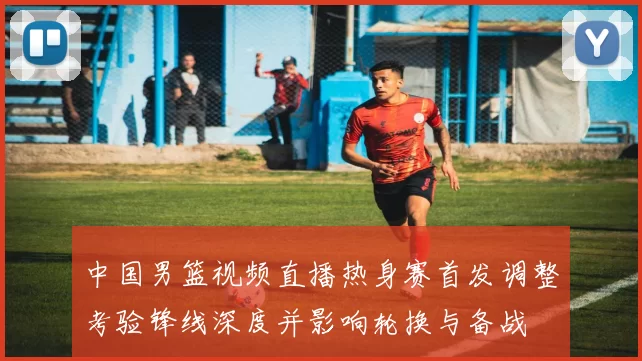 中国男篮视频直播热身赛首发调整考验锋线深度并影响轮换与备战