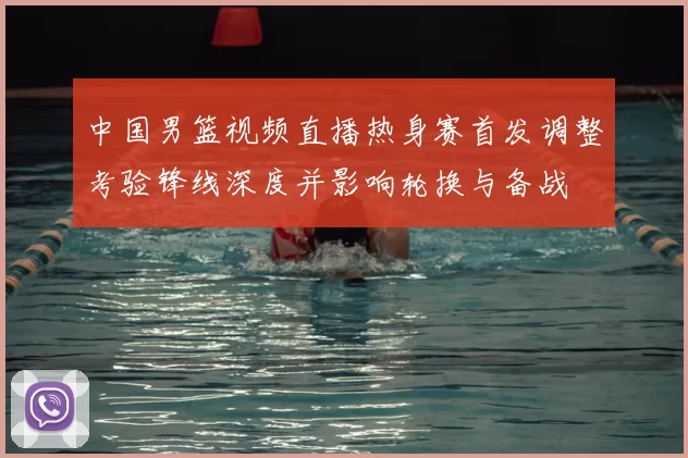 中国男篮视频直播热身赛首发调整考验锋线深度并影响轮换与备战