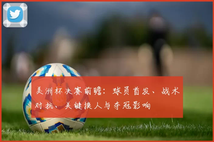 美洲杯决赛前瞻:球员首发、战术对抗、关键换人与夺冠影响