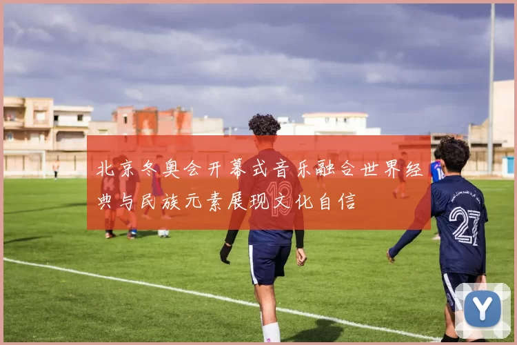 北京冬奥会开幕式音乐融合世界经典与民族元素展现文化自信