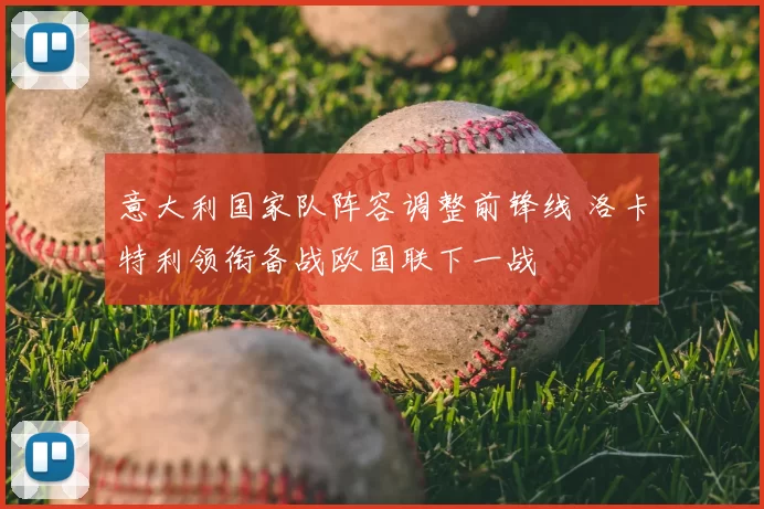 意大利国家队阵容调整前锋线 洛卡特利领衔备战欧国联下一战