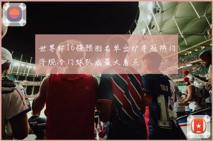 世界杯16强预测名单出炉夺冠热门浮现冷门球队成最大看点