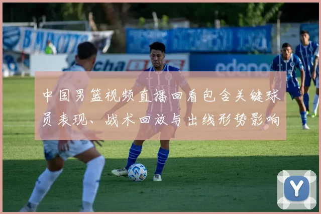 中国男篮视频直播回看包含关键球员表现、战术回放与出线形势影响解读