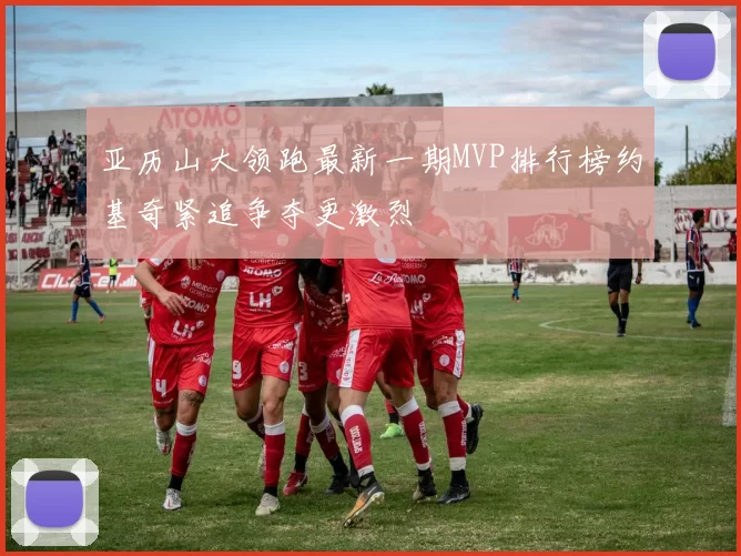 亚历山大领跑最新一期MVP排行榜约基奇紧追争夺更激烈